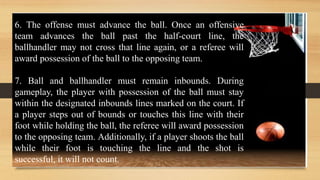 6. The offense must advance the ball. Once an offensive
team advances the ball past the half-court line, the
ballhandler may not cross that line again, or a referee will
award possession of the ball to the opposing team.
7. Ball and ballhandler must remain inbounds. During
gameplay, the player with possession of the ball must stay
within the designated inbounds lines marked on the court. If
a player steps out of bounds or touches this line with their
foot while holding the ball, the referee will award possession
to the opposing team. Additionally, if a player shoots the ball
while their foot is touching the line and the shot is
successful, it will not count.
 