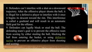 8. Defenders can’t interfere with a shot on a downward
trajectory. After the offensive player shoots the ball, it
is illegal for a defensive player to interfere with it once
it begins its descent toward the rim. This interference
is called a goaltend and will result in an automatic
field goal for the offense.
9. Defenders can legally block or steal the ball. The
defending team’s goal is to prevent the offensive team
from scoring by either stealing the ball, blocking the
ball from entering the basket, or using defensive
tactics to prevent an offensive player from shooting
and scoring.
 