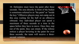 10. Defenders must leave the paint after three
seconds. The area directly in front of the basket
is sometimes referred to as "the paint" or "inside
the key." Offensive players may not camp out in
this area waiting for the ball or an offensive
rebound. Any individual player can spend a
maximum of three seconds at a time in the
space before they have to move. Once they step
out of the paint, they can return. If the referee
notices a player hovering in the paint for over
three seconds, the team will receive a three-
second violation.
 
