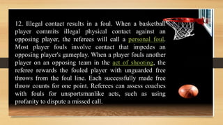 12. Illegal contact results in a foul. When a basketball
player commits illegal physical contact against an
opposing player, the referees will call a personal foul.
Most player fouls involve contact that impedes an
opposing player's gameplay. When a player fouls another
player on an opposing team in the act of shooting, the
referee rewards the fouled player with unguarded free
throws from the foul line. Each successfully made free
throw counts for one point. Referees can assess coaches
with fouls for unsportsmanlike acts, such as using
profanity to dispute a missed call.
 