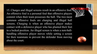 15. Charges and illegal screens result in an offensive foul.
An offensive foul is a personal foul that offensive players
commit when their team possesses the ball. The two most
common offensive fouls are charging and illegal ball
screens. Charging is when an offensive player makes
contact with a defensive player who has planted their feet
in a locked position. An illegal screen is when a non-ball-
handling offensive player moves while setting a screen
for their teammate to prevent the defender from moving
about the court.
 