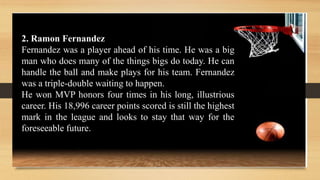 2. Ramon Fernandez
Fernandez was a player ahead of his time. He was a big
man who does many of the things bigs do today. He can
handle the ball and make plays for his team. Fernandez
was a triple-double waiting to happen.
He won MVP honors four times in his long, illustrious
career. His 18,996 career points scored is still the highest
mark in the league and looks to stay that way for the
foreseeable future.
 