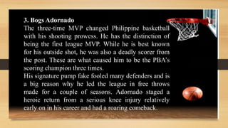 3. Bogs Adornado
The three-time MVP changed Philippine basketball
with his shooting prowess. He has the distinction of
being the first league MVP. While he is best known
for his outside shot, he was also a deadly scorer from
the post. These are what caused him to be the PBA’s
scoring champion three times.
His signature pump fake fooled many defenders and is
a big reason why he led the league in free throws
made for a couple of seasons. Adornado staged a
heroic return from a serious knee injury relatively
early on in his career and had a roaring comeback.
 