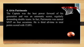 4. Alvin Patrimonio
The Captain was the best power forward of his
generation and was an automatic scorer, regularly
demanding double teams. In fact, Patrimonio was named
MVP on four occasions. He is third all-time in total
points scored with 15,091.
 