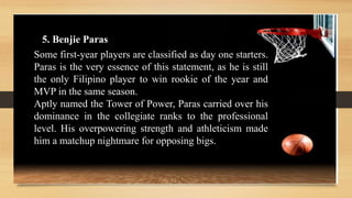 5. Benjie Paras
Some first-year players are classified as day one starters.
Paras is the very essence of this statement, as he is still
the only Filipino player to win rookie of the year and
MVP in the same season.
Aptly named the Tower of Power, Paras carried over his
dominance in the collegiate ranks to the professional
level. His overpowering strength and athleticism made
him a matchup nightmare for opposing bigs.
 