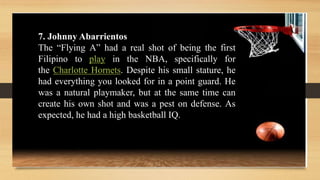 7. Johnny Abarrientos
The “Flying A” had a real shot of being the first
Filipino to play in the NBA, specifically for
the Charlotte Hornets. Despite his small stature, he
had everything you looked for in a point guard. He
was a natural playmaker, but at the same time can
create his own shot and was a pest on defense. As
expected, he had a high basketball IQ.
 