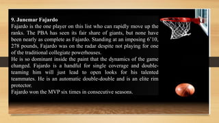 9. Junemar Fajardo
Fajardo is the one player on this list who can rapidly move up the
ranks. The PBA has seen its fair share of giants, but none have
been nearly as complete as Fajardo. Standing at an imposing 6’10,
278 pounds, Fajardo was on the radar despite not playing for one
of the traditional collegiate powerhouses.
He is so dominant inside the paint that the dynamics of the game
changed. Fajardo is a handful for single coverage and double-
teaming him will just lead to open looks for his talented
teammates. He is an automatic double-double and is an elite rim
protector.
Fajardo won the MVP six times in consecutive seasons.
 