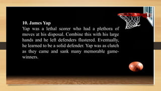 10. James Yap
Yap was a lethal scorer who had a plethora of
moves at his disposal. Combine this with his large
hands and he left defenders flustered. Eventually,
he learned to be a solid defender. Yap was as clutch
as they came and sank many memorable game-
winners.
 