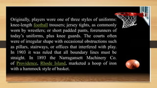 Originally, players wore one of three styles of uniforms:
knee-length football trousers; jersey tights, as commonly
worn by wrestlers; or short padded pants, forerunners of
today’s uniforms, plus knee guards. The courts often
were of irregular shape with occasional obstructions such
as pillars, stairways, or offices that interfered with play.
In 1903 it was ruled that all boundary lines must be
straight. In 1893 the Narragansett Machinery Co.
of Providence, Rhode Island, marketed a hoop of iron
with a hammock style of basket.
 
