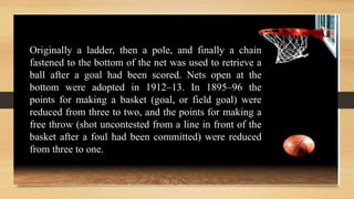 Originally a ladder, then a pole, and finally a chain
fastened to the bottom of the net was used to retrieve a
ball after a goal had been scored. Nets open at the
bottom were adopted in 1912–13. In 1895–96 the
points for making a basket (goal, or field goal) were
reduced from three to two, and the points for making a
free throw (shot uncontested from a line in front of the
basket after a foul had been committed) were reduced
from three to one.
 