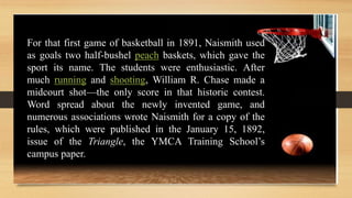 For that first game of basketball in 1891, Naismith used
as goals two half-bushel peach baskets, which gave the
sport its name. The students were enthusiastic. After
much running and shooting, William R. Chase made a
midcourt shot—the only score in that historic contest.
Word spread about the newly invented game, and
numerous associations wrote Naismith for a copy of the
rules, which were published in the January 15, 1892,
issue of the Triangle, the YMCA Training School’s
campus paper.
 