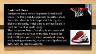 Basketball Shoes
Equipment that is no less important is basketball
shoes. The thing that distinguishes basketball shoes
from other shoes is their shape which is slightly
higher at the ankle, which aims to protect the ankle
from the risk of an ankle injury.
Then the sole or base of the shoe is also made with
anti-slip material for use on the field because the
basketball game pattern, which consists of running
and jumping movements, requires anti-slip shoes and
helps with the said movements.
 