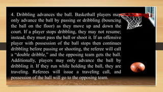 4. Dribbling advances the ball. Basketball players may
only advance the ball by passing or dribbling (bouncing
the ball on the floor) as they move up and down the
court. If a player stops dribbling, they may not resume;
instead, they must pass the ball or shoot it. If an offensive
player with possession of the ball stops then continues
dribbling before passing or shooting, the referee will call
a “double dribble,” and the opposing team gets the ball.
Additionally, players may only advance the ball by
dribbling it. If they run while holding the ball, they are
traveling. Referees will issue a traveling call, and
possession of the ball will go to the opposing team.
 