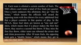 11. Each team is allotted a certain number of fouls. The
NBA allows each team a total of five fouls per quarter.
Once a team surpasses this allotment, they go “into the
bonus,” which means the officials will award the
opposing team with free throws for every additional foul
that a player commits in that quarter of play. In the
NCAA, these foul shots are known as "one and one"
shots, which means that if a player makes the first free
throw, they receive a second free throw. If they miss the
first free throw, either team can rebound the errant shot
and claim possession. After 10 team fouls, the opposing
team gets a "double bonus," which means they get to
take two foul shots.
 