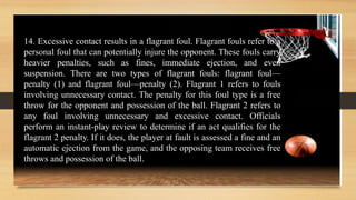 14. Excessive contact results in a flagrant foul. Flagrant fouls refer to a
personal foul that can potentially injure the opponent. These fouls carry
heavier penalties, such as fines, immediate ejection, and even
suspension. There are two types of flagrant fouls: flagrant foul—
penalty (1) and flagrant foul—penalty (2). Flagrant 1 refers to fouls
involving unnecessary contact. The penalty for this foul type is a free
throw for the opponent and possession of the ball. Flagrant 2 refers to
any foul involving unnecessary and excessive contact. Officials
perform an instant-play review to determine if an act qualifies for the
flagrant 2 penalty. If it does, the player at fault is assessed a fine and an
automatic ejection from the game, and the opposing team receives free
throws and possession of the ball.
 