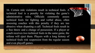 16. Certain rule violations result in technical fouls. A
technical foul is a penalty for violating the game’s
administrative rules. Officials commonly assess
technical fouls for fighting and verbal abuse, often
assessing coaches with this penalty if they are too
abrasive when disputing a call. Technical fouls result in
a free throw and a change of possession. If a player or
coach receives two technical fouls in the same game, the
referee will eject them. Players with a long history of
technical fouls risk suspension from the regular season
and even playoff games.
 
