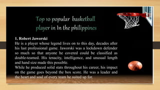 1. Robert Jaworski
He is a player whose legend lives on to this day, decades after
his last professional game. Jaworski was a lockdown defender
so much so that anyone he covered could be classified as
double-teamed. His tenacity, intelligence, and unusual length
and hand size made this possible.
While he produced solid stats throughout his career, his impact
on the game goes beyond the box score. He was a leader and
the heart and soul of every team he suited up for.
 