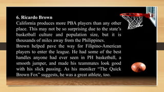 6. Ricardo Brown
California produces more PBA players than any other
place. This may not be so surprising due to the state’s
basketball culture and population size, but it is
thousands of miles away from the Philippines.
Brown helped pave the way for Filipino-American
players to enter the league. He had some of the best
handles anyone had ever seen in PH basketball, a
smooth jumper, and made his teammates look good
with his slick passing. As his moniker “The Quick
Brown Fox” suggests, he was a great athlete, too.
 