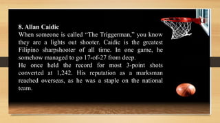 8. Allan Caidic
When someone is called “The Triggerman,” you know
they are a lights out shooter. Caidic is the greatest
Filipino sharpshooter of all time. In one game, he
somehow managed to go 17-of-27 from deep.
He once held the record for most 3-point shots
converted at 1,242. His reputation as a marksman
reached overseas, as he was a staple on the national
team.
 