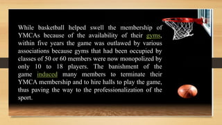 While basketball helped swell the membership of
YMCAs because of the availability of their gyms,
within five years the game was outlawed by various
associations because gyms that had been occupied by
classes of 50 or 60 members were now monopolized by
only 10 to 18 players. The banishment of the
game induced many members to terminate their
YMCA membership and to hire halls to play the game,
thus paving the way to the professionalization of the
sport.
 