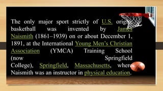 The only major sport strictly of U.S. origin,
basketball was invented by James
Naismith (1861–1939) on or about December 1,
1891, at the International Young Men’s Christian
Association (YMCA) Training School
(now Springfield
College), Springfield, Massachusetts, where
Naismith was an instructor in physical education.
 