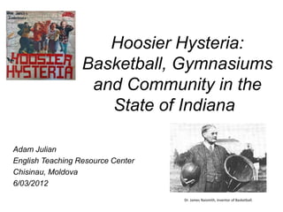 Hoosier Hysteria:
                  Basketball, Gymnasiums
                   and Community in the
                     State of Indiana

Adam Julian
English Teaching Resource Center
Chisinau, Moldova
6/03/2012
                                   Dr. James Naismith, inventor of Basketball.
 