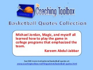 Michael Jordan, Magic, and myself all
learned how to play the game in
college programs that emphasized the
team.
Kareem Abdul-Jabbar
See 500 more motivational basketball quotes at:
www.coachingtoolbox.net/filingcabinet/basketball-quotes.html

 