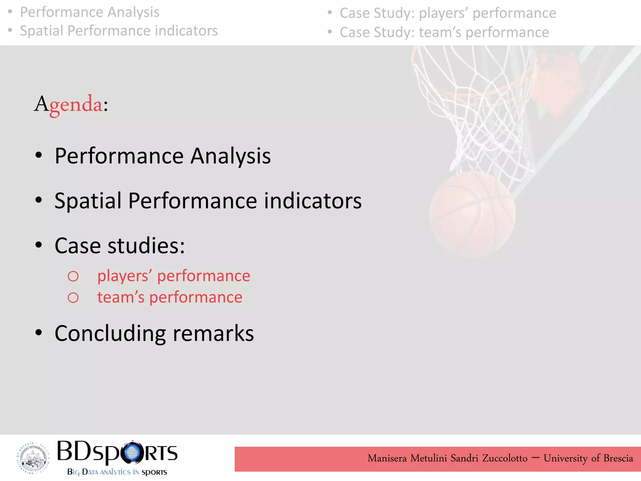 Manisera Metulini Sandri Zuccolotto - University of Brescia
Agenda:
• Performance Analysis
• Spatial Performance indicators
• Case studies:
o players’ performance
o team’s performance
• Concluding remarks
• Performance Analysis
• Spatial Performance indicators
• Case Study: players’ performance
• Case Study: team’s performance
 