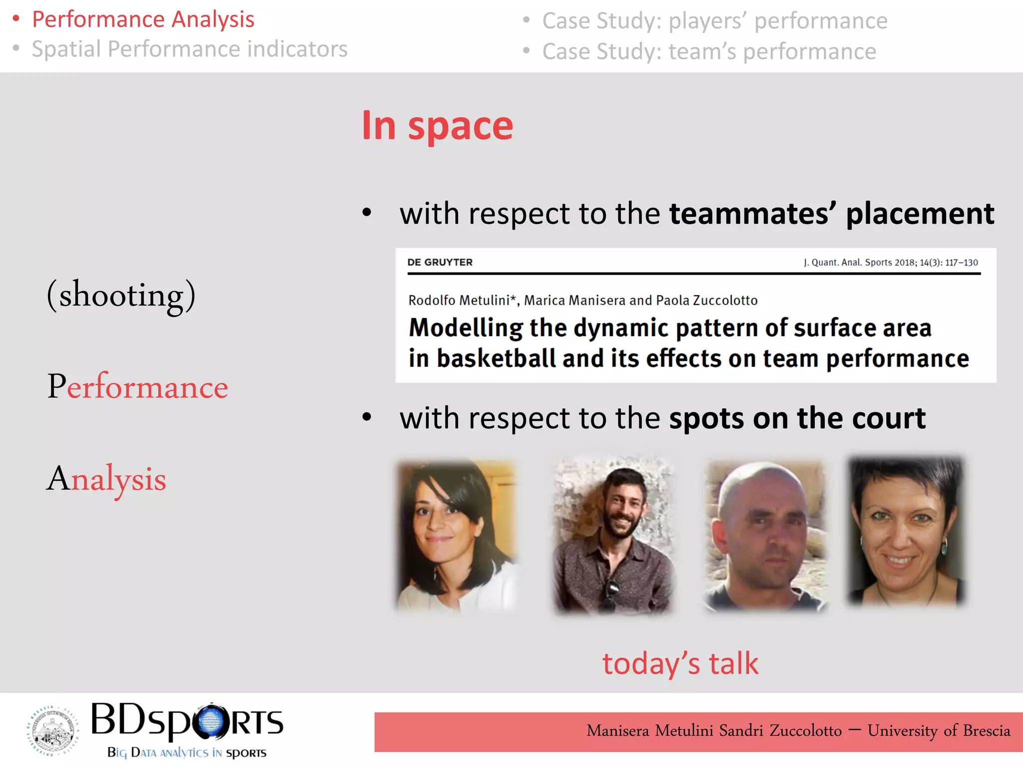 Manisera Metulini Sandri Zuccolotto - University of Brescia
• Performance Analysis
• Spatial Performance indicators
• Case Study: players’ performance
• Case Study: team’s performance
In space
• with respect to the teammates’ placement
• with respect to the spots on the court
today’s talk
(shooting)
Performance
Analysis
 