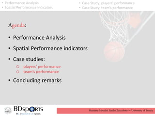 Manisera Metulini Sandri Zuccolotto - University of Brescia
Agenda:
• Performance Analysis
• Spatial Performance indicators
• Case studies:
o players’ performance
o team’s performance
• Concluding remarks
• Performance Analysis
• Spatial Performance indicators
• Case Study: players’ performance
• Case Study: team’s performance
 