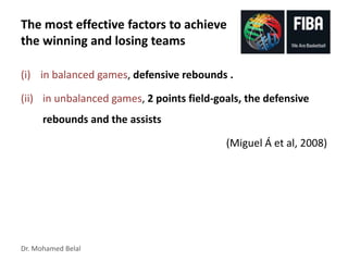 Dr. Mohamed Belal
The most effective factors to achieve
the winning and losing teams
(i) in balanced games, defensive rebounds .
(ii) in unbalanced games, 2 points field-goals, the defensive
rebounds and the assists
(Miguel Á et al, 2008)
 
