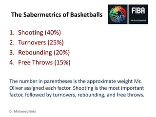 Dr. Mohamed Belal
The Sabermetrics of Basketballs
1. Shooting (40%)
2. Turnovers (25%)
3. Rebounding (20%)
4. Free Throws (15%)
The number in parentheses is the approximate weight Mr.
Oliver assigned each factor. Shooting is the most important
factor, followed by turnovers, rebounding, and free throws.
 