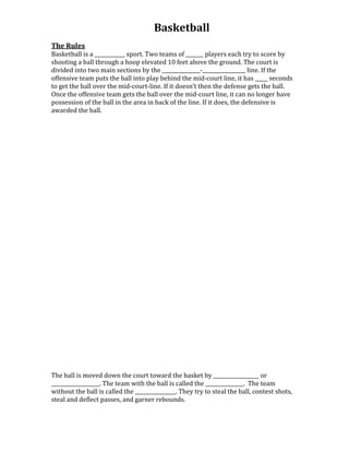 Basketball
The Rules
Basketball is a ____________ sport. Two teams of _______ players each try to score by
shooting a ball through a hoop elevated 10 feet above the ground. The court is
divided into two main sections by the _______________-_________________ line. If the
offensive team puts the ball into play behind the mid-court line, it has _____ seconds
to get the ball over the mid-court-line. If it doesn’t then the defense gets the ball.
Once the offensive team gets the ball over the mid-court line, it can no longer have
possession of the ball in the area in back of the line. If it does, the defensive is
awarded the ball.

The ball is moved down the court toward the basket by __________________ or
___________________. The team with the ball is called the _______________. The team
without the ball is called the ________________. They try to steal the ball, contest shots,
steal and deflect passes, and garner rebounds.

 