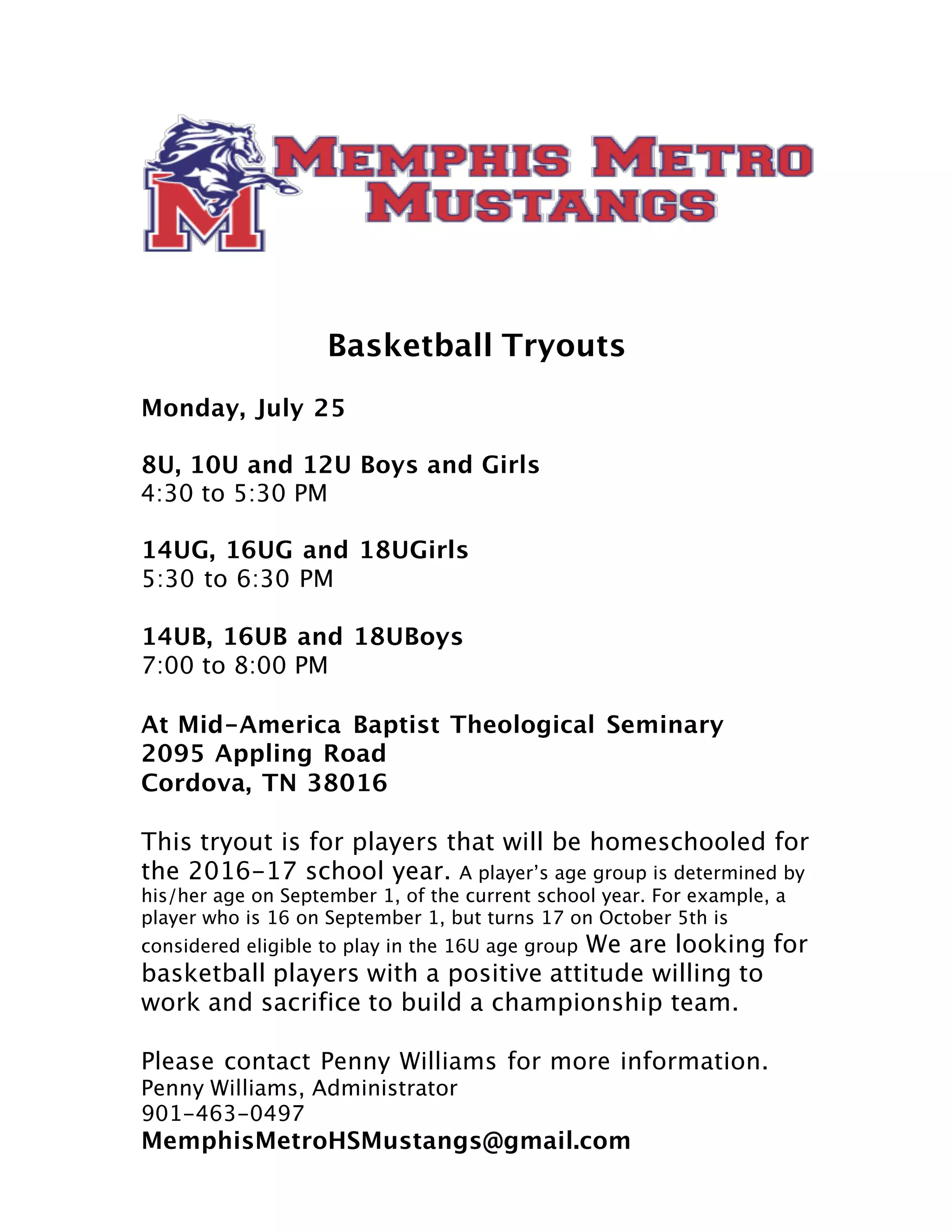 Basketball Tryouts
Monday, July 25
8U, 10U and 12U Boys and Girls
4:30 to 5:30 PM
14UG, 16UG and 18UGirls
5:30 to 6:30 PM
14UB, 16UB and 18UBoys
7:00 to 8:00 PM
At Mid-America Baptist Theological Seminary
2095 Appling Road
Cordova, TN 38016
This tryout is for players that will be homeschooled for
the 2016-17 school year. A player’s age group is determined by
his/her age on September 1, of the current school year. For example, a
player who is 16 on September 1, but turns 17 on October 5th is
considered eligible to play in the 16U age group We are looking for
basketball players with a positive attitude willing to
work and sacrifice to build a championship team.
Please contact Penny Williams for more information.
Penny Williams, Administrator
901-463-0497
MemphisMetroHSMustangs@gmail.com