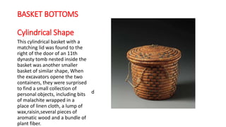 BASKET BOTTOMS
Cylindrical Shape
This cylindrical basket with a
matching lid was found to the
right of the door of an 11th
dynasty tomb nested inside the
basket was another smaller
basket of similar shape, When
the excavators opene the two
containers, they were surprised
to find a small collection of
personal objects, including bits
of malachite wrapped in a
place of linen cloth, a lump of
wax,raisin,several pieces of
aromatic wood and a bundle of
plant fiber.
d
 