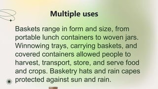 Multiple uses
★ Baskets range in form and size, from
portable lunch containers to woven jars.
Winnowing trays, carrying baskets, and
covered containers allowed people to
harvest, transport, store, and serve food
and crops. Basketry hats and rain capes
protected against sun and rain.
 