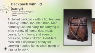 Backpack with lid
(sangi)
A plaited backpack with a lid, features
a heavy, rattan shoulder strap. Men
normally use the sangi for carrying a
wide variety of items: rice, meat,
beans, lunch, tools, and even on
occasion, small children. Cordillera
men find it especially handy for
carrying needed items when going on
trips or to work.
Luzon Cordillera, Philippines
plaited construction
rattan
 