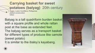 Carrying basket for sweet
potatoes (balyag) 20th century
★ Balyag is a tall quadriform burden basket
with a square profile and whole rattan
post at the base as extended feet.
★ The balyag serves as a transport basket
for different types of produce like camote
(sweet potato)
★ It is similar to the ibaloy’s kayabang.
Ifugao, Luzon Cordillera, Philippines
plaited construction
rattan
 