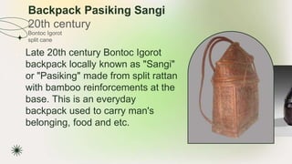 Backpack Pasiking Sangi
20th century
★ Late 20th century Bontoc Igorot
backpack locally known as "Sangi"
or "Pasiking" made from split rattan
with bamboo reinforcements at the
base. This is an everyday
backpack used to carry man's
belonging, food and etc.
Bontoc Igorot
split cane
 