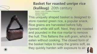 Basket for roasted unripe rice
(kulikug) 20th century
★ Bontoc, Luzon Cordillera, Philippines
plaited construction
bamboo, rattan
This uniquely shaped basket is designed to
store roasted green rice, a popular snack.
Rice grains are harvested before fully
ripened while still soft. Next, they are roasted
and pounded in the rice mortar to remove
the hull. This flattens the soft grain, which is
eaten without cooking. The closed form of
the basket helps to keep the grains soft, as
they quickly harden with exposure to air.
 