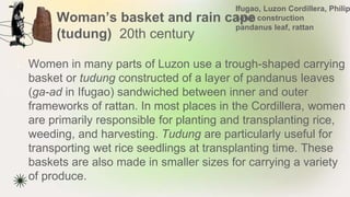Woman’s basket and rain cape
(tudung) 20th century
★ Women in many parts of Luzon use a trough-shaped carrying
basket or tudung constructed of a layer of pandanus leaves
(ga-ad in Ifugao) sandwiched between inner and outer
frameworks of rattan. In most places in the Cordillera, women
are primarily responsible for planting and transplanting rice,
weeding, and harvesting. Tudung are particularly useful for
transporting wet rice seedlings at transplanting time. These
baskets are also made in smaller sizes for carrying a variety
of produce.
Ifugao, Luzon Cordillera, Philip
sewn construction
pandanus leaf, rattan
 