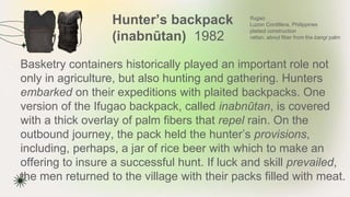Hunter’s backpack
(inabnūtan) 1982
★ Basketry containers historically played an important role not
only in agriculture, but also hunting and gathering. Hunters
embarked on their expeditions with plaited backpacks. One
version of the Ifugao backpack, called inabnūtan, is covered
with a thick overlay of palm fibers that repel rain. On the
outbound journey, the pack held the hunter’s provisions,
including, perhaps, a jar of rice beer with which to make an
offering to insure a successful hunt. If luck and skill prevailed,
the men returned to the village with their packs filled with meat.
Ifugao
Luzon Cordillera, Philippines
plaited construction
rattan, abnut fiber from the bangi palm
 