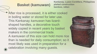 Basket (kamuwan)
★ After rice is processed, it is either cooked
in boiling water or stored for later use.
This Kankanay kamuwan has lizard-
shaped handles, a decorative touch
widely copied in recent years by basket
makers in the commercial trade.
A kamuwan of this size can hold more rice
than is needed for daily consumption; so it
most likely was used in preparation for a
celebration involving many guests.
Kankanay, Luzon Cordillera, Philippines
plaited construction
bamboo, rattan
 