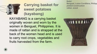 Carrying basket for
sweet potatoes
(kayabang)
★ KAYABANG is a carrying basket
originally woven and worn by the
women in Benguet, Philippines. It is
made of rattan and is strapped at the
back of the women head and is used
to carry root crops, vegetables and
fruits harvested from the farm.
Ibaloi
Benguet, Luzon Cordillera, Philipp
plaited construction
rattan, wood
 