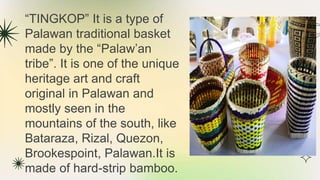 “TINGKOP” It is a type of
Palawan traditional basket
made by the “Palaw’an
tribe”. It is one of the unique
heritage art and craft
original in Palawan and
mostly seen in the
mountains of the south, like
Bataraza, Rizal, Quezon,
Brookespoint, Palawan.It is
made of hard-strip bamboo.
 