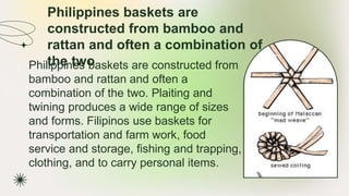 Philippines baskets are
constructed from bamboo and
rattan and often a combination of
the two
★ Philippines baskets are constructed from
bamboo and rattan and often a
combination of the two. Plaiting and
twining produces a wide range of sizes
and forms. Filipinos use baskets for
transportation and farm work, food
service and storage, fishing and trapping,
clothing, and to carry personal items.
 
