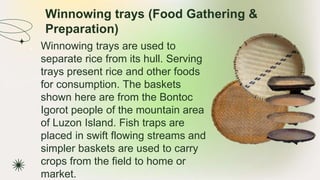 Winnowing trays (Food Gathering &
Preparation)
★ Winnowing trays are used to
separate rice from its hull. Serving
trays present rice and other foods
for consumption. The baskets
shown here are from the Bontoc
Igorot people of the mountain area
of Luzon Island. Fish traps are
placed in swift flowing streams and
simpler baskets are used to carry
crops from the field to home or
market.
 