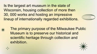 Is the largest art museum in the state of
Wisconsin, housing collection of more then
30, 000 works and hosting an impressive
lineup of internationally regarded exhibitions.
The primary purpose of the Milwaukee Public
Museum is to preserve our historical and
scientific heritage through collection and
exhibition.
 