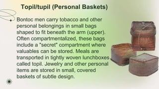 Topil/tupil (Personal Baskets)
★ Bontoc men carry tobacco and other
personal belongings in small bags
shaped to fit beneath the arm (upper).
Often compartmentalized, these bags
include a "secret" compartment where
valuables can be stored. Meals are
transported in tightly woven lunchboxes
called topil. Jewelry and other personal
items are stored in small, covered
baskets of subtle design.
 