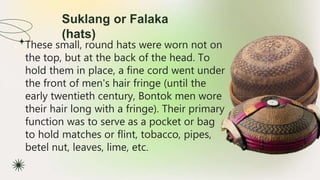 Suklang or Falaka
(hats)
★ These small, round hats were worn not on
the top, but at the back of the head. To
hold them in place, a fine cord went under
the front of men's hair fringe (until the
early twentieth century, Bontok men wore
their hair long with a fringe). Their primary
function was to serve as a pocket or bag
to hold matches or flint, tobacco, pipes,
betel nut, leaves, lime, etc.
 